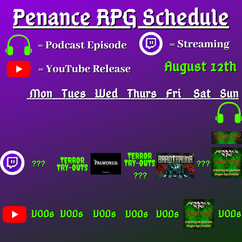 Purple and black background with white and green text reading "Penance RPG Schedule August twelvth"
Green headphones are marked as a new episode, a twitch logo as streaming and a YouTube logo as YouTube release.

The lower half has a table with the days Sunday to Monday, with row one being twitch and row two being youtube. Underneath are logos for each game.

Monday -  Question marks and VODs
Tuesday - Terror Tryouts and VODs
Wednesday - PalWorld and VODs
Thursday - Terror try outs and VODs
Friday - Barotrauma and VODs
Saturday - Question marks and Dark Tide
Sunday - Dark Tide and VODs plus Dark Tide podcast episode