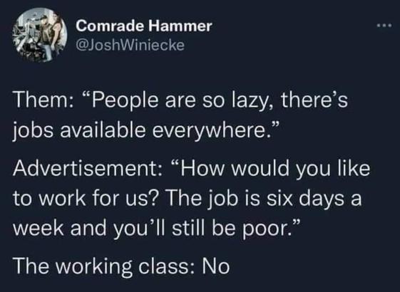 Comrade Hammer:

Them: "People are so lazy, there's jobs available everywhere."

Advertisement: "How would you like to work for us? The job is six days a week and you'll still be poor."

The working class: No