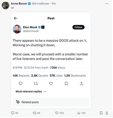 Anna Bower & @AnnaBower - 6m 
lol
Post { Elon Musk & B @elonmusk There appears to be a massive DDOS attack on X. Working on shutting it down. Worst case, we will proceed with a smaller number of live listeners and post the conversation later. 8:18PM - 8/12/24 From Earth - 735K Views. 14K Reposts 2.8K Quotes 57K Likes 1.2K