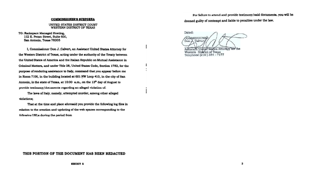 THIS
EmDITB
the Western
COMMISSIORER'S SUBPOENA
UNITED STATES DISTRICT COURT
District of Texas, acting under the authority of the Treaty between
Assistance in
Antonio, in the state of Texas, at 10:00 a.m., on the lSdl day of August to
provide testimony/documents regarding an allegedviolation of:
violations;
That at the time and place aforesaid you provide the following log files in
relation to the creation and updating of the web spacescon'espondingtD the
OF THE DOCUMENTHAS BEEN REDACTED2
For failure to attend and provide testimonyI said documenta,you will be
e&oe