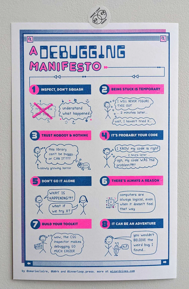 a debugging manifesto poster, risograph printed, neon pink and blue

* inspect, don’t squash
* being stuck is temporary
* trust nobody and nothing
* it’s probably your code
* don’t go it alone
* there’s always a reason
* build your toolkit
* it can be an adventure