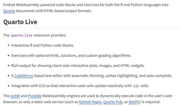 WebAssembly powered code blocks and exercises for Quarto HTML documents

Embed WebAssembly powered code blocks and exercises for both the R and Python languages into Quarto documents with HTML-based output formats.

Quarto Live
The quarto-live extension provides:

Interactive R and Python code blocks.

Exercises with optional hints, solutions, and custom grading algorithms.

Rich output for showing client-side interactive plots, images, and HTML widgets.

A CodeMirror-based text editor with automatic theming, syntax highlighting, and auto-complete.

Integration with OJS so that interactive code cells update reactively with ojs cells.

The webR and Pyodide WebAssembly engines are used to dynamically execute code in the user’s web browser, so only a static web service (such as GitHub Pages, Quarto Pub, or Netlify) is required.