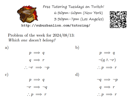 An advertisement with a flaming lion head logo and QR code,
with text reading as follows:

Free Tutoring Tuesday on Twitch!
6:30pm-10pm (New York),  3:30pm-7pm (Los Angeles) 

http://suburbanlion.com/tutoring/ 
    
Problem of the week for 2024/08/13:

Which one doesn't belong?
a)  p implies q, q implies r, therefore not r implies not p
b)  p implies q, not (q and not r), therefore p implies r
c)  p implies q, not r implies not q, therefore p implies r
d)  not q implies not p, q implies r, therefore p implies r