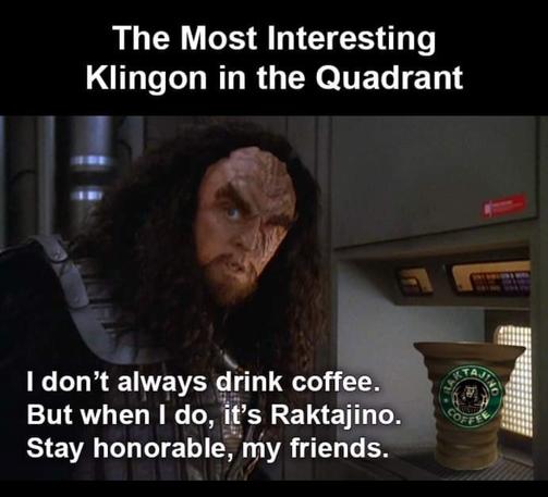 Image from Star Trek: Deep Space Nine. Klingon General Martok (the Klingon with the missing eye) is leaning over a replicator dispenser. In the replicator is a Klingon goblet or mug, usually used for blood wine, but for this meme someone has photoshopped a Starbucks-style logo on it, for "Raktajino."

Meme text reads:

The Most Interesting Klingon in the Quadrant

“I don't always drink coffee. But when I do, it's Raktajino. Stay honorable, my friends.”