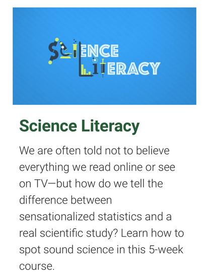 Science Literacy

We are often told not to believe everything we read online or see on TV—but how do we tell the difference between sensationalized statistics and a real scientific study? Learn how to spot sound science in this 5-week course.