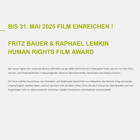 Bis zum 31. Mai 2025 könnt ihr euren Film auf der Webseite unseres FIlmfests einreichen. Der Human Rights Film Award der BUXUS STIFTUNG und des BERG INSTITUTE ehrt Filmemacher*innen, die sich mit ihren Kino-, Fernseh- und Filmproduktionen in herausragender Weise für Menschenrechte, Demokratie und Dialog einsetzen.  Die Filme erzählen Geschichten vom Überleben und Widerstand. Geschichten von Menschen, die Genozid, Krieg und soziale Ungerechtigkeit überlebt haben, und sich dennoch nicht als Opfer fühlen. Filme, die das Schicksal der Überlebenden und ihrer Angehörigen nicht nur dokumentarisch erforschen, sondern künstlerisch und emotional weitererzählen.