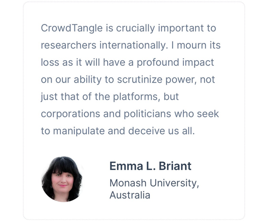 Crowdtangle is crucially important to researchers internationally. I mourn its loss as it will have a profound impact on our ability to scrutinise power, not just that of platforms, but corporations and politicians who seek to manipulate and deceive us all. Emma L. Briant, Monash University