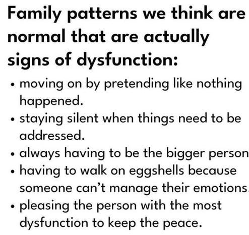 Family patterns we think are normal that are actually signs of dysfunction:

« moving on by pretending like nothing happened.

« staying silent when things need to be addressed.

« always having to be the bigger person

« having to walk on eggshells because someone can’t manage their emotions

« pleasing the person with the most dysfunction to keep the peace.