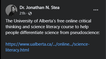 Dr. Jonathan N. Stea
21h  · 
The University of Alberta’s free online critical thinking and science literacy course to help people differentiate science from pseudoscience:

https://www.ualberta.ca/en/admissions-programs/online-courses/science-literacy.html
