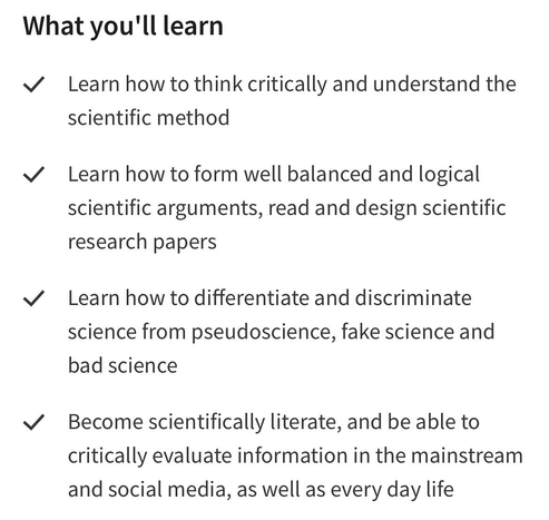 What you'll learn

- Learn how to think critically and understand the scientific method

- Learn how to form well balanced and logical scientific arguments, read and design scientific research papers

- Learn how to differentiate and discriminate science from pseudoscience, fake science and bad science

- Become scientifically literate, and be able to critically evaluate information in the mainstream and social media, as well as every day life