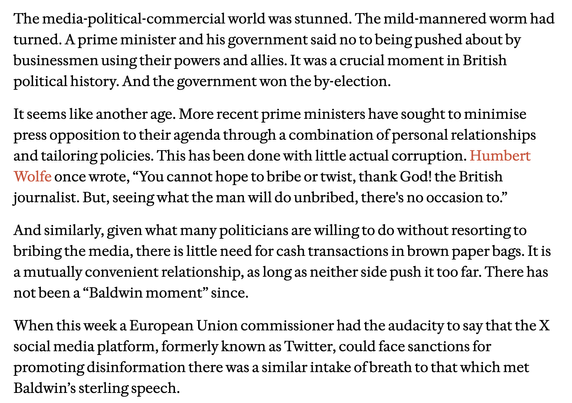 The media-political-commercial world was stunned. The mild-mannered worm had turned. A prime minister and his government said no to being pushed about by businessmen using their powers and allies. It was a crucial moment in British political history. And the government won the by-election.

It seems like another age. More recent prime ministers have sought to minimise press opposition to their agenda through a combination of personal relationships and tailoring policies. This has been done with little actual corruption. Humbert ‘Wolfe once wrote, “You cannot hope to bribe or twist, thank God! the British journalist. But, seeing what the man will do unbribed, there's no occasion to.”

And similarly, given what many politicians are willing to do without resorting to bribing the media, there is little need for cash transactions in brown paper bags. It is amutually convenient relationship, as long as neither side push it too far. There has notbeen a “Baldwin moment” since.

When this week a European Union commissioner had the audacity to say that the X social media platform, formerly known as Twitter, could face sanctions for promoting disinformation there was a similar intake of breath to that which met Baldwin’s sterling speech.