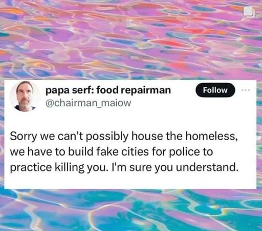Still image. Social media post. 

papa serf: food repairman
@chairman_maiow

Sorry we can't possibly house the homeless, we have to build fake cities for police to practice killing you. I'm sure you understand.