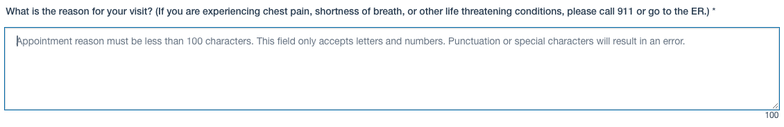 The line above a full-width multi-line text entry field reads "What is the reason for your visit? (If you are experiencing chest pain, shortness of breath, or other life threatening conditions, please call 911 or go to the ER.)"

The instructions inside the box read "Appointment reason must be less than 100 characters. This field only accepts letters and numbers. Punctuation or special characters will result in an error."