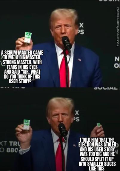 Two panes of Donald Trump.

Top pane: He is holding up a container of Tic-tacs and says "A scrum master came to me. A big master, strong master, with tears in his eyes and said" Sir, what do you think of this user story? "

Bottom pane: In his other hand he holds up a much smaller container of Tic-tacs and says" I told him the election was stolen and his use story was too big and he should split it up into smaller slices like this"