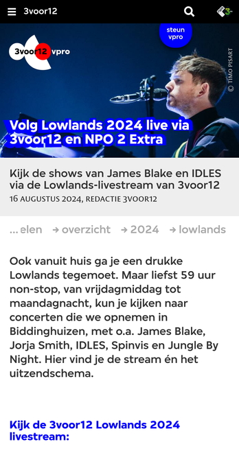 voor12 en NPO 2 Extra
Kijk de shows van James Blake en IDLES via de Lowlands-livestream van 3voor12
16 augustus 2024, Redactie 3voor12

artikelen
 
overzicht
 
2024
 
lowlands
Ook vanuit huis ga je een drukke Lowlands tegemoet. Maar liefst 59 uur non-stop, van vrijdagmiddag tot maandagnacht, kun je kijken naar concerten die we opnemen in Biddinghuizen, met o.a. James Blake, Jorja Smith, IDLES, Spinvis en Jungle By Night. Hier vind je de stream én het uitzendschema.

Kijk de 3voor12 Lowlands 2024 livestream: