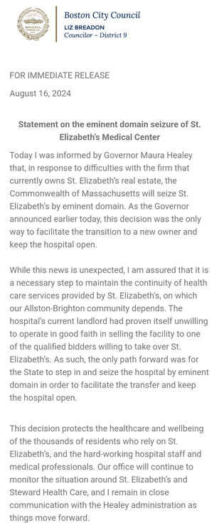 Statement from Boston District 9 City Councilor Liz Breadon

FOR IMMEDIATE RELEASE

August 16, 2024
 

Statement on the eminent domain seizure of St. Elizabeth’s Medical Center

Today I was informed by Governor Maura Healey that, in response to difficulties with the firm that currently owns St. Elizabeth’s real estate, the Commonwealth of Massachusetts will seize St. Elizabeth’s by eminent domain. As the Governor announced earlier today, this decision was the only way to facilitate the transition to a new owner and keep the hospital open.

While this news is unexpected, I am assured that it is a necessary step to maintain the continuity of health care services provided by St. Elizabeth’s, on which our Allston-Brighton community depends. The hospital’s current landlord had proven itself unwilling to operate in good faith in selling the facility to one of the qualified bidders willing to take over St. Elizabeth’s. As such, the only path forward was for the State to step in and seize the hospital by eminent domain in order to facilitate the transfer and keep the hospital open.


This decision protects the healthcare and wellbeing of the thousands of residents who rely on St. Elizabeth’s, and the hard-working hospital staff and medical professionals. Our office will continue to monitor the situation around St. Elizabeth’s and Steward Health Care, and I remain in close communication with the Healey administration as things move forward.