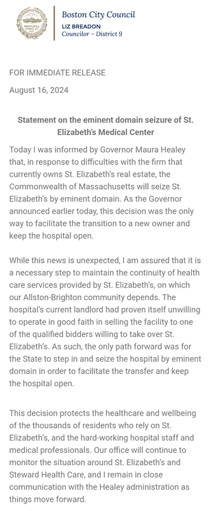 Statement from Boston District 9 City Councilor Liz Breadon

FOR IMMEDIATE RELEASE

August 16, 2024
 

Statement on the eminent domain seizure of St. Elizabeth’s Medical Center

Today I was informed by Governor Maura Healey that, in response to difficulties with the firm that currently owns St. Elizabeth’s real estate, the Commonwealth of Massachusetts will seize St. Elizabeth’s by eminent domain. As the Governor announced earlier today, this decision was the only way to facilitate the transition to a new owner and keep the hospital open.

While this news is unexpected, I am assured that it is a necessary step to maintain the continuity of health care services provided by St. Elizabeth’s, on which our Allston-Brighton community depends. The hospital’s current landlord had proven itself unwilling to operate in good faith in selling the facility to one of the qualified bidders willing to take over St. Elizabeth’s. As such, the only path forward was for the State to step in and seize the hospital by eminent domain in order to facilitate the transfer and keep the hospital open.


This decision protects the healthcare and wellbeing of the thousands of residents who rely on St. Elizabeth’s, and the hard-working hospital staff and medical professionals. Our office will continue to monitor the situation around St. Elizabeth’s and Steward Health Care, and I remain in close communication with the Healey administration as things move forward.