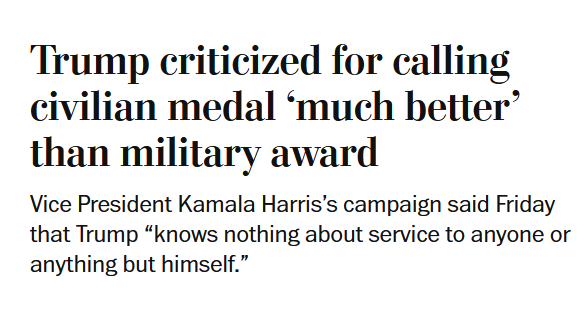 News headline:
Trump criticized for calling civilian medal ‘much better’ than military award

Vice President Kamala Harris’s campaign said Friday that Trump “knows nothing about service to anyone or anything but himself.”