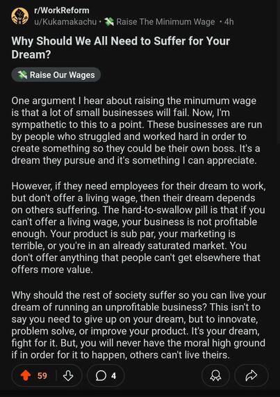 One argument I hear about raising the minumum wage is that a lot of small businesses will fail. Now, I'm sympathetic to this to a point. These businesses are run by people who struggled and worked hard in order to create something so they could be their own boss. It's a dream they pursue and it's something I can appreciate.

However, if they need employees for their dream to work, but don't offer a living wage, then their dream depends on others suffering. The hard-to-swallow pill is that if you can't offer a living wage, your business is not profitable enough. Your product is sub par, your marketing is terrible, or you're in an already saturated market. You don't offer anything that people can't get elsewhere that offers more value.

Why should the rest of society suffer so you can live your dream of running an unprofitable business? This isn't to say you need to give up on your dream, but to innovate, problem solve, or improve your product. It's your dream, fight for it. But, you will never have the moral high ground if in order for it to happen, others can't live theirs.