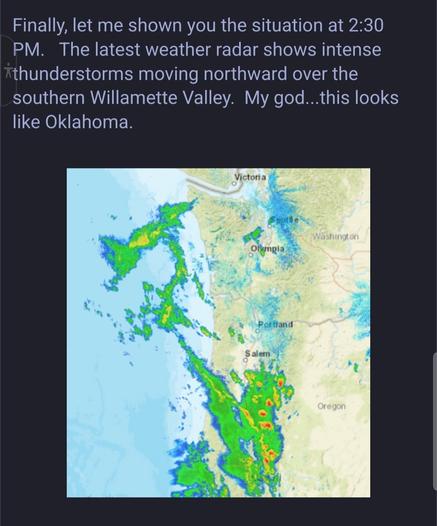 "Finally, let me shown you the situation at 2:30 PM.   The latest weather radar shows intense thunderstorms moving northward over the southern Willamette Valley.  My god...this looks like Oklahoma."