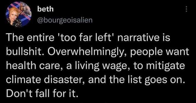 beth:

The entire 'too far left' narrative is bullshit. Overwhelmingly, people want health care, a living wage, to mitigate climate disaster, and the list goes on. Don't fall for it.