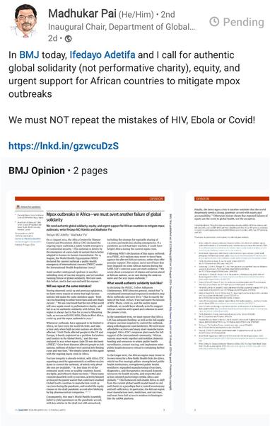 Madhukar Pai (He/Him). Inaugural Chair, Department of Global...

In BMJ today, Ifedayo Adetifa and I call for authentic global solidarity (not performative charity), equity, and urgent support for African countries to mitigate mpox outbreaks

We must NOT repeat the mistakes of HIV, Ebola or Covid!

https://lnkd.in/gzwcuDzS

BMJ Opinion. 2 pages

Image of text, freely available via link. Begins:
Opinion
Mpox outbreaks in Africa—we must avert another failure of global solidarity
BMJ 2024; 386 doi: https://doi.org/10.1136/bmj.q1803 (Published 15 August 2024)
Cite this as: BMJ 2024;386:q1803
Ifedayo MO Adetifa, former director general
Madhukar Pai, Chair
Correspondence to M Pai madhukar.pai@mcgill.ca

We need authentic global solidarity, equity, and urgent support for African countries to mitigate mpox outbreaks, write Ifedayo MO Adetifa and Madhukar Pai

On 13 August 2024, the Africa Centres for Disease Control and Prevention (Africa CDC) declared the ongoing mpox outbreak a public health emergency of continental security. This outbreak is driven by the emergence of a new clade 1b variant that is better adapted to human-to-human transmission. On 14 August, the World Health Organization (WHO) declared the current outbreak a public health emergency of international concern (PHEIC) under the International Health Regulations (2005).

Amid another widespread epidemic is another unfolding story of vaccine inequity...