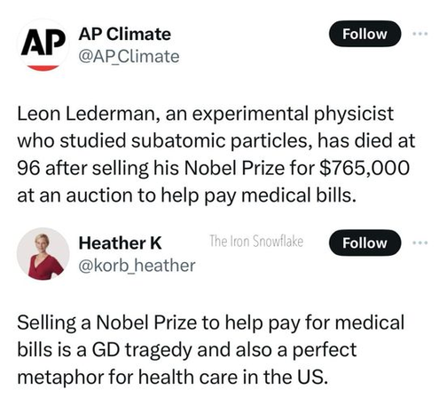 AP Climate
@AP_Climate

Leon Lederman, an experimental physicist who studied subatomic particles, has died at 96 after selling his Nobel Prize for $765,000 at an auction to help pay medical bills.

Heather K
@korb_heather

Selling a Nobel Prize to help pay for medical bills is a GD tragedy and also a perfect metaphor for health care in the US