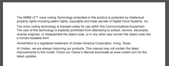 Page 2 of the same manual.

The AMBE+2™ voice coding Technology embedded in this product is protected by intellectual property rights including patent rights, copyrights and trade secrets of Digital Voice Systems, Inc.

The voice coding technology is licensed solely for use within this Communications Equipment. The user of this technology is explicitly prohibited from attempting to extract, remove, decompile, reverse engineer, or disassemble the object code, or in any other way convert the object code into a human-readable form.

HomePatrol is a registered trademark of Uniden America Corportation, Irving, Texas.

At Uniden, we are always improving out products. This manual may not contain the latest improvements to this model. Check our Owner's Manual downloads at www.uniden.com for the latest updates.