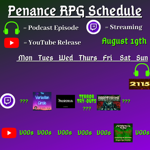 Purple and black background with white and green text reading "Penance RPG Schedule August nineteenth"
Green headphones are marked as a new episode, a twitch logo as streaming and a YouTube logo as YouTube release.

The lower half has a table with the days Sunday to Monday, with row one being twitch and row two being youtube. Underneath are logos for each game. 

Monday -  Question marks and VODs
Tuesday - The Varlastan Circle and VODs
Wednesday - PalWorld and VODs
Thursday - Terror try outs and VODs
Friday - Barotrauma and VODs
Saturday - Question marks and Dark Tide
Sunday - Dark Tide and VODs plus 2115 podcast episode