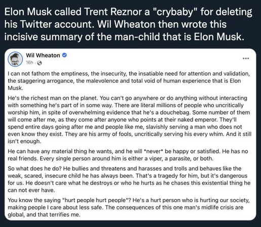 Wil Wheaton:
I can not fathom the emptiness, the insecurity the insatiable need for attention and validation, the staggering arrogance, the malevolence and total void of human experience that is Elon Musk He's the richest man on the planet. You can't go anywhere or do anything without interacting with something he's part of in some way. There are literal millions of people who uncritically worship him, in spite of overwhelming evidence that he's a douchebag. Some number of them will come after me, as they come after anyone who points at their naked emperor. They'll spend entire days going after me and people like me, slavishly serving a man who does not even know they exist. They are his army of fools, uncritically serving his every whim. And it still isn't enough. He can have any material thing he wants, and he will *never* be happy or satisfied. He has no real friends. Every single person around him is either a viper, a parasite, or both, So what does he do? He bullies and threatens and harasses and trolls and behaves lie the weak, scared, insecure child he has always been. That's a tragedy for him, but it's dangerous for us. He doesn't care what he destroys or who he hurts as he chases this existential thing he «can not ever have. YYou know the saying "hurt people hurt people"? He's a hurt person who is hurting our society, making people | care about less safe. The consequences of this one man's midlife crisis are global, and that terrifies me.