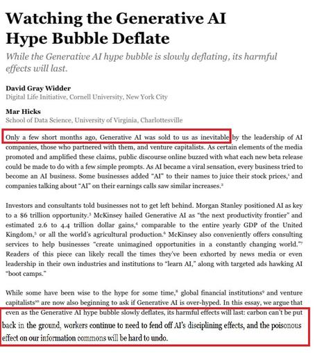 Watching the Generative Al

While the Generative AI hype bubble is slowly deflating, its harmful effects will last.

David Gray Widder

Digital Life Initiative, Cornell University, New York City

Mar Hicks

School of Data Science, University of Virginia, Charlottesville

screenshot of introduction of article with red boxes emphasizing these two passages:



"Only a few short months ago, Generative Al was sold to us as inevitable..."

"...even as the Generative Al hype bubble slowly deflates, its harmul effects will last: carbon can t be put back in the ground, workers continue to need to fend off Al's disciplining effects, and the poisonous effect on our information commons will be hard to undo."