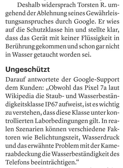 Deshalb widersprach Torsten R. umgehend der Ablehnung seines Gewährleistungsanspruches durch Google. Er wies  auf die Schutzklasse hin und stellte klar,  dass das Gerät mit keiner Flüssigkeit in  Berührung gekommen und schon garnicht  in Wasser getaucht worden sei.  

Ungeschützt  

Darauf antwortete der Google-Support  dem Kunden: ,,Obwohl das Pixel 7a laut  Wikipedia die Staub- und Wasserbeständigkeitsklasse IP67 aufweist, ist es wichtig  zu verstehen, dass diese Klasse unter kontrollierten Laborbedingungen gilt. In realen Szenarien können verschiedene Faktoren wie Belichtungszeit, Wasserdruck  und das erwähnte Problem mit der Kameraabdeckung die Wasserbeständigkeit des  Telefons beeinträchtigen."