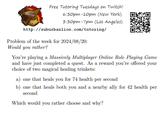 An advertisement with a flaming lion head logo and QR code,
with text reading as follows:

Free Tutoring Tuesday on Twitch!
6:30pm-10pm (New York),  3:30pm-7pm (Los Angeles) 

http://suburbanlion.com/tutoring/ 
    
Problem of the week for 2024/08/20:
Would you rather?
You’re playing a Massively Multiplayer Online Role Playing Game
and have just completed a quest. As a reward you’re offered your
choice of two magical healing trinkets:
a) one that heals you for 74 health per second
b) one that heals both you and a nearby ally for 42 health per
second
Which would you rather choose and why?