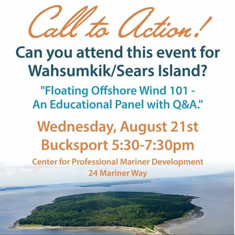 A flyer for an event, showing an island covered in trees at the bottom of the flyer.

The text reads:
Call to Action!
Can you attend this event for
Wahsumkik / Sears Island?
"Floating Offshore Wind 101 - 
An Educational Panel with Q&A."
Wednesday, August 21st
Bucksport 5:30-7:30pm
Center for Professional Mariner Development
24 Mariner Way
Bucksport, Maine