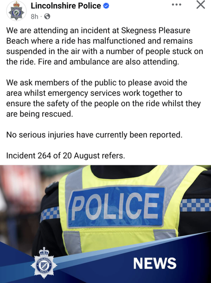 Screenshot of original Facebook page. Text with a generalised image of police clothing
-------------+++-----------
We are attending an incident at Skegness Pleasure Beach where a ride has malfunctioned and remains suspended in the air with a number of people stuck on the ride. Fire and ambulance are also attending.

We ask members of the public to please avoid the area whilst emergency services work together to ensure the safety of the people on the ride whilst they are being rescued. 

No serious injuries have currently been reported.  

Incident 264 of 20 August refers.
