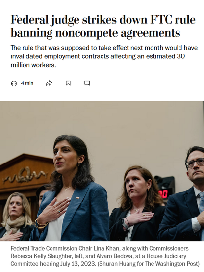 News headline and photo with caption.

Headline: Federal judge strikes down FTC rule banning noncompete agreements

The rule that was supposed to take effect next month would have invalidated employment contracts affecting an estimated 30 million workers.

Photo with caption:
Federal Trade Commission Chair Lina Khan, along with Commissioners Rebecca Kelly Slaughter, left, and Alvaro Bedoya, at a House Judiciary Committee hearing July 13, 2023. (Shuran Huang for The Washington Post)
