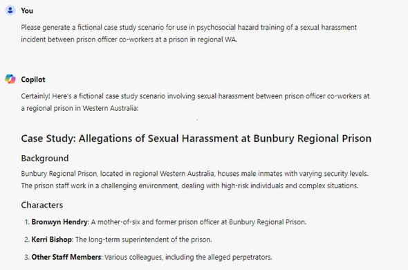 CONVERSATION WITH AI CHATBOT
YOU
Please generate a fictional case study scenario for use in psychosocial hazard training of a sexual harassment incident between prison officer co-workers at a prison in regional WA. 
COPILOT -  A loud and unnecessary immigration brawl is obscuring a deeper and genuinely alarming question You Certainly! Here's a fictional case study scenario involving sexual harassment between prison officer co-workers at a regional prison in Western Australia: 
CASE STUDY: Allegations of Sexual Harassment at Bunbury Regional Prison 
Background : Bunbury Regional Prison, located in regional Western Australia, houses male inmates with varying security levels. The prison staff work in a challenging environment, dealing with high-risk individuals and complex situations. 
Characters 
1. Bronwyn Hendry: A mother-of-six and former prison officer at Bunbury Regional Prison. 
2. Kerri Bishop: The long-term superintendent of the prison. 
3. Other Staff Members: Various colleagues, including the alleged perpetrators.