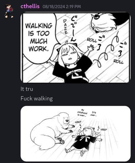 Snapshot of chat from a Discord channel. First pic same as what this is replying to, with Anya rolling around on the floor, saying “waking is too much work”
Addition channel chat:
It tru
Fuck walking
Addition pic of Anya on floor next to Bond, weeping and muttering “It’s over…. My childhood is over…”