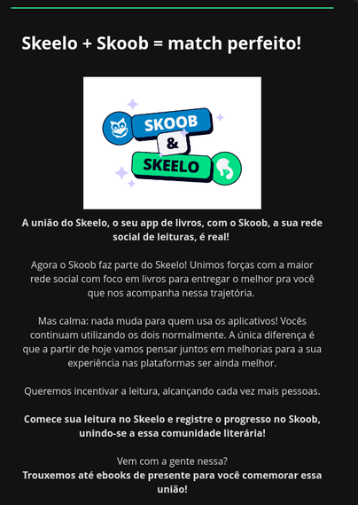 Print de um e-mail. Segue transcrição:

"Skeelo + Skoob = match perfeito!

A união do Skeelo, o seu app de livros, com o Skoob, a sua rede social de leituras, é real! 

Agora o Skoob faz parte do Skeelo! Unimos forças com a maior rede social com foco em livros para entregar o melhor pra você que nos acompanha nessa trajetória. 

Mas calma: nada muda para quem usa os aplicativos! Vocês continuam utilizando os dois normalmente. A única diferença é que a partir de hoje vamos pensar juntos em melhorias para a sua experiência nas plataformas ser ainda melhor.

Queremos incentivar a leitura, alcançando cada vez mais pessoas.

Comece sua leitura no Skeelo e registre o progresso no Skoob, unindo-se a essa comunidade literária!

Vem com a gente nessa?"