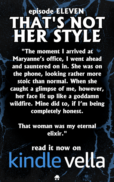 episode ELEVEN
THAT'S NOT HER STYLE

"The moment I arrived at Maryanne's office, | went ahead and sauntered on in. She was on the phone, looking rather more stoic than normal. When she caught a glimpse of me, however, her face lit up like a goddamn wildfire. Mine did to, if I'm being completely honest. 

That woman was my eternal elixir."

read it now on
Kindle Vella