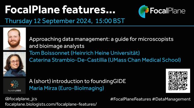 FocalPlane features... FocalPlane logo
Thursday 12 September 2024, 15:00BST
Photo of Tom Boissonnet and photo of Caterina Strambio-De-Castillia 
Approaching data management: a guide for microscopists and bioimage analysts
Tom Boissonnet (Heinrich Heine Universität)
Caterina Strambio-De-Castillia (UMass Chan Medical School)
foundinGIDE logo A (short) introduction to foundingGIDE 
Maria Mirza (Euro-BioImaging)
@focalplane_jcs 
focalplane.biologists.com/focalplane-features/ 
#FocalPlaneFeatures #DataManagement
QR code
