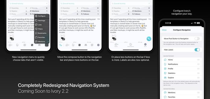 Completely Redesigned Navigation System
Coming Soon to Ivory 2.2

New navigation menu to quickly choose tabs that aren’t visible.

Move the compose button to the navigation bar and place more buttons on the bar.

Or place less buttons on the bar if less is more. Labels are also now optional.

Configure Ivory’s navigation your way.