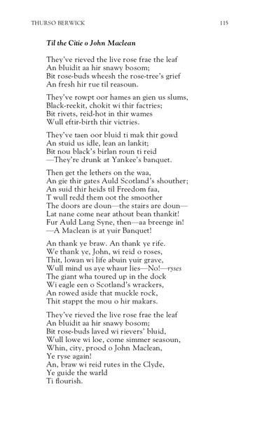 Thurso Berwick
Til the Citie o John Maclean

They’ve rieved the live rose frae the leaf 
An bluidit aa her snawy bosom; 
Bit rose-buds wheesh the rose-tree’s grief 
An fresh hir rue til reasoun. 

They’ve rowpt oor hames an gien us slums, 
Black-reekit, chokit wi thir factries; 
Bit rivets, reid-hot in thir wames, 
Wull efter-birth thir victries. 

They’ve taen oor bluid tae mak thir gowd 
An stuid us idle, lean an lankit; 
Bit nou black’s birlan roun ti reid 
—They’re drunk at Yankee’s banquet. 

Then get the lethers on the waa, 
An gie thir gates Auld Scotland’s shouther; 
An suid thir heids til Freedom faa, 
Twull redd them oot the smoother.
The doors are doun—the stairs are doun—
Lat nane come near athout bean thankit! 
Fur Auld Lang Syne, then—aa breenge in! 
—A MacLean is at yuir Banquet! 

An thank ye braw. An thank ye rife. 
We thank ye, John, wi reid o roses, 
Thit, lowan wi life abuin yuir grave, 
Wull mind us aye whaur lies—no!—ryses 
The giant wha toured up in the dock 
Wi eagle een on Scotland’s wrackers,
An rowed aside that muckle rock 
Thit stappit the mou o her makars. 

They’ve rieved the live rose frae the leaf 
An bluidit aa hir snawy bosom; 
Bit rose-buds lave wi reivers’ bluid,
Wull lowe wi loe, come simmer seasoun, 
Whin, Citie, prood o John Maclean, 
Ye ryse again! 
An, braw wi reid rutes in the Clyde, 
Ye guide the warld
Ti flourish.