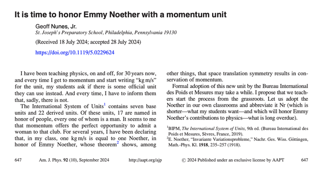 LETTERS TO THE EDITOR| September 01 2024

It is time to honor Emmy Noether with a momentum unit 

Geoff Nunes, Jr.

Am. J. Phys. 92, 647 (2024)
https://doi.org/10.1119/5.0229624

I have been teaching physics, on and off, for 30 years now, and every time I get to momentum and start writing “kg m/s” for the unit, my students ask if there is some official unit they can use instead. And every time, I have to inform them that, sadly, there is not.

The International System of Units contains seven base units and 22 derived units. Of these units, 17 are named in honor of people, every one of whom is a man. It seems to me that momentum offers the perfect opportunity to admit a woman to that club. For several years, I have been declaring that, in my class, one kg m/s is equal to one Noether, in honor of Emmy Noether, whose theorem shows, among other things, that space translation symmetry results in conservation of momentum.

Formal adoption of this new unit by the Bureau International des Poids et Mesures may take a while. I propose that we teachers start the process from the grassroots. Let us adopt the Noether in our own classrooms and abbreviate it Nr (which is shorter—what my students want—and which will honor Emmy Noether's contributions to physics—what is long overdue).