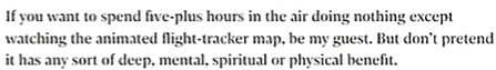 Quote from an opinion article in The Independent about Rawdogging..."If you want to spend five-plus hours in the air doing nothing except watching the animated flight-tracker map, be my guest. But don't pretend it has any sort of deep. mental. spiritual or physical benefit."