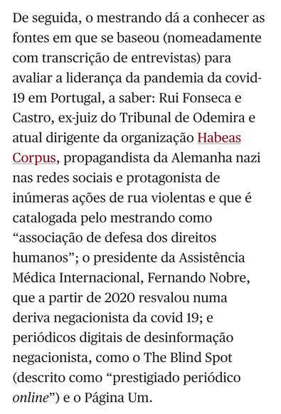 Captura do texto: De seguida, o mestrando dá a conhecer as fontes em que se baseou (nomeadamente com transcrição de entrevistas) para avaliar a liderança da pandemia da covid-19 em Portugal, a saber: Rui Fonseca e Castro, ex-juiz do Tribunal de Odemira e atual dirigente da organização Habeas Corpus, propagandista da Alemanha nazi nas redes sociais e protagonista de inúmeras ações de rua violentas e que é catalogada pelo mestrando como “associação de defesa dos direitos humanos”; o presidente da Assistência Médica Internacional, Fernando Nobre, que a partir de 2020 resvalou numa deriva negacionista da covid 19; e periódicos digitais de desinformação negacionista, como o The Blind Spot (descrito como “prestigiado periódico online”) e o Página Um.