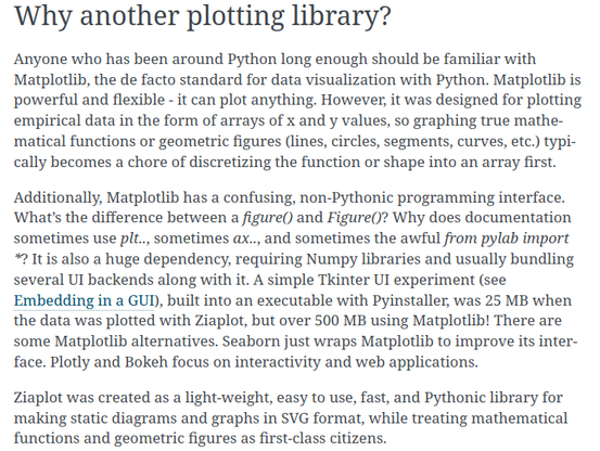 Why another plotting library?

Anyone who has been around Python long enough should be familiar with Matplotlib, the de facto standard for data visualization with Python. Matplotlib is powerful and flexible - it can plot anything. However, it was designed for plotting empirical data in the form of arrays of x and y values, so graphing true mathematical functions or geometric figures (lines, circles, segments, curves, etc.) typically becomes a chore of discretizing the function or shape into an array first.

Additionally, Matplotlib has a confusing, non-Pythonic programming interface. What’s the difference between a figure() and Figure()? Why does documentation sometimes use plt.., sometimes ax.., and sometimes the awful from pylab import *? It is also a huge dependency, requiring Numpy libraries and usually bundling several UI backends along with it. A simple Tkinter UI experiment (see Embedding in a GUI), built into an executable with Pyinstaller, was 25 MB when the data was plotted with Ziaplot, but over 500 MB using Matplotlib! There are some Matplotlib alternatives. Seaborn just wraps Matplotlib to improve its interface. Plotly and Bokeh focus on interactivity and web applications.

Ziaplot was created as a light-weight, easy to use, fast, and Pythonic library for making static diagrams and graphs in SVG format, while treating mathematical functions and geometric figures as first-class citizens.