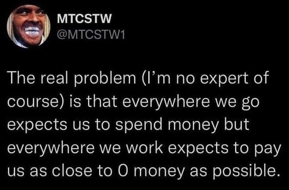 MTCSTW @MTCSTW1

The real problem (I'm no expert of

course) is that everywhere we go

expects us to spend money but

everywhere we work expects to pay

us as close to O money as possible.