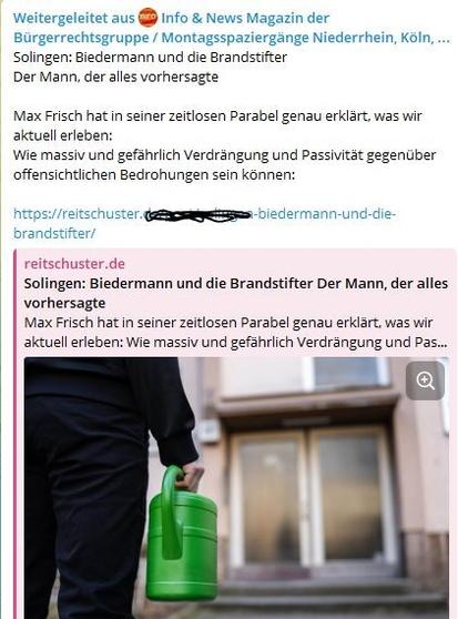 Screenshot aus einer TG-Gruppe. Unter dem Text ist ein Bild, auf der eine schwarz gekleidete Person mit einer grünen Plastikgießkanne vor einem Eingang steht.

Der Text lautet:
Solingen: Biedermann und die Brandstifter
Der Mann, der alles vorhersagte

Max Frisch hat in seiner zeitlosen Parabel genau erklärt, was wir aktuell erleben: 
Wie massiv und gefährlich Verdrängung und Passivität gegenüber offensichtlichen Bedrohungen sein können:

https://reitschuster.xxxxxxxxx-biedermann-und-die-brandstifter/

reitschuster.de 
Solingen: Biedermann und die Brandstifter Der Mann, der alles vorhersagte
Max Frisch hat in seiner zeitlosen Parabel genau erklärt, was wir aktuell erleben: Wie massiv und gefährlich Verdrängung und Passivität