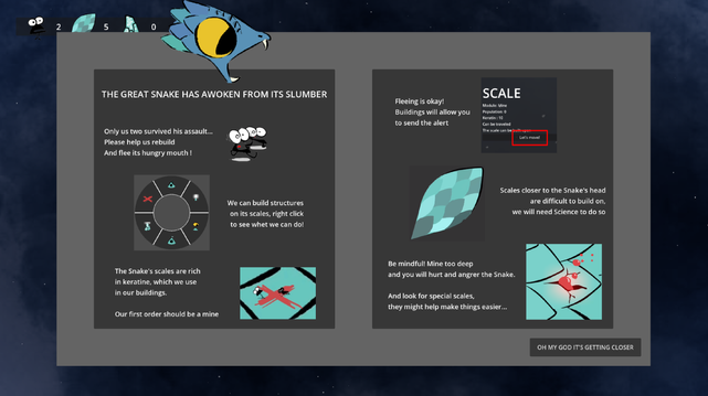 The game's tutorial panel, containing some typos as it was included in haste. 
Transcript:
THE GREAT SNAKE HAS AWOKEN FROM ITS SLUMBER
Only us two survived his assault...Please help us rebuild and flee its hungry mouth!
We can build structures on its scales, right click to see what we can do!
The Snake's scales are rich in Keratin, which we use in our buildings. Our first order should be a mine
Fleeing is okay! Buildings will allow you to send the alert 
Scales closer to the Snake's head are difficult to build on, we will need Science to do so
Be mindful! Mine too deep and you will hurt and anger the Snake. And look for special scales, they might help make things easier...